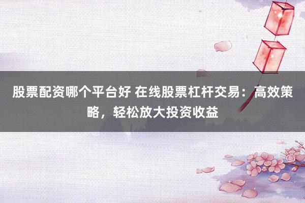 股票配资哪个平台好 在线股票杠杆交易：高效策略，轻松放大投资收益