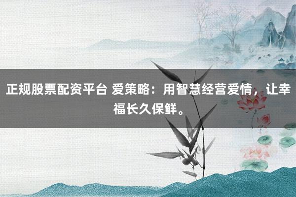 正规股票配资平台 爱策略：用智慧经营爱情，让幸福长久保鲜。