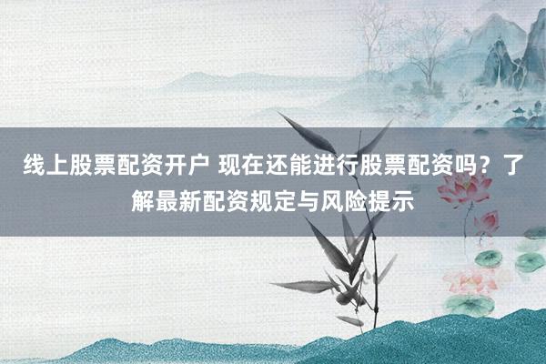 线上股票配资开户 现在还能进行股票配资吗？了解最新配资规定与风险提示