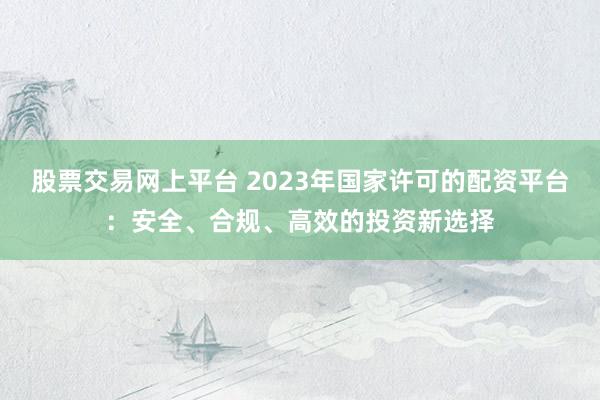 股票交易网上平台 2023年国家许可的配资平台：安全、合规、高效的投资新选择