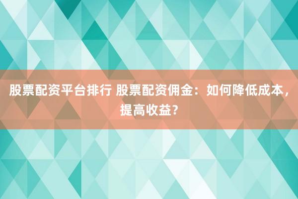 股票配资平台排行 股票配资佣金：如何降低成本，提高收益？