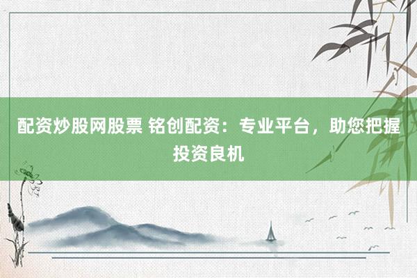 配资炒股网股票 铭创配资：专业平台，助您把握投资良机