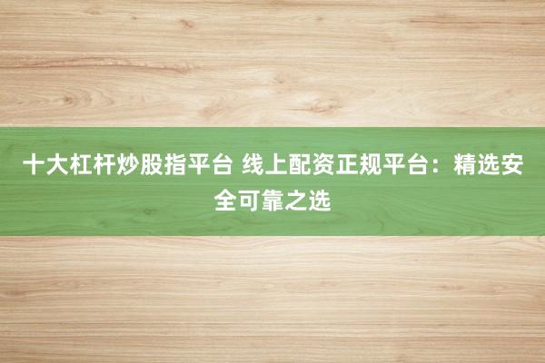 十大杠杆炒股指平台 线上配资正规平台：精选安全可靠之选