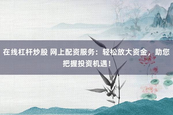 在线杠杆炒股 网上配资服务：轻松放大资金，助您把握投资机遇！
