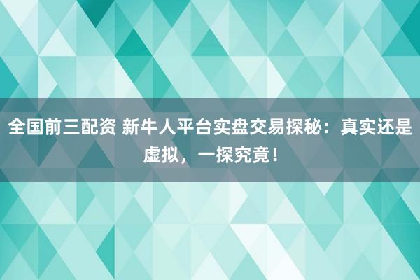 全国前三配资 新牛人平台实盘交易探秘：真实还是虚拟，一探究竟！