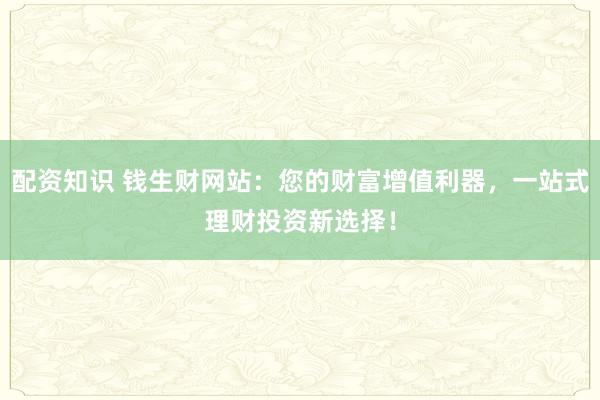 配资知识 钱生财网站：您的财富增值利器，一站式理财投资新选择！
