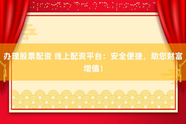办理股票配资 线上配资平台：安全便捷，助您财富增值！