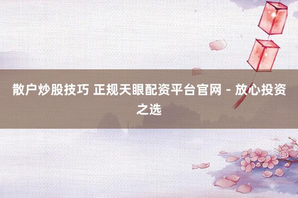 散户炒股技巧 正规天眼配资平台官网 - 放心投资之选