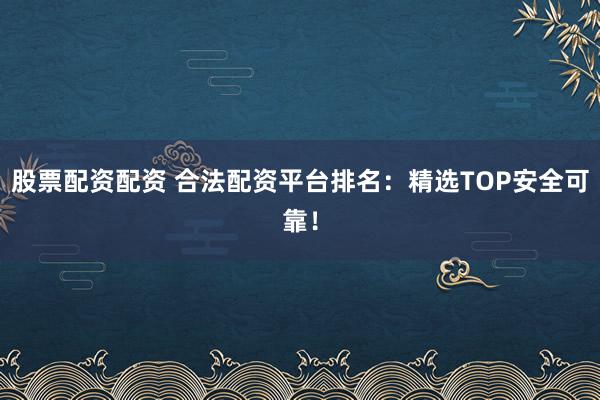 股票配资配资 合法配资平台排名：精选TOP安全可靠！