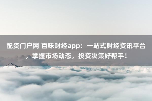 配资门户网 百味财经app：一站式财经资讯平台，掌握市场动态，投资决策好帮手！