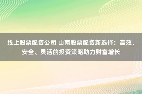 线上股票配资公司 山南股票配资新选择：高效、安全、灵活的投资策略助力财富增长