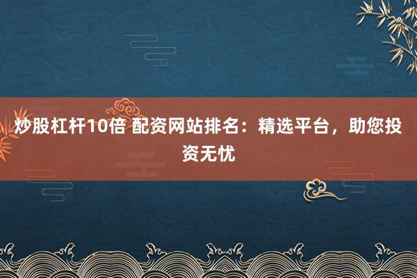 炒股杠杆10倍 配资网站排名：精选平台，助您投资无忧