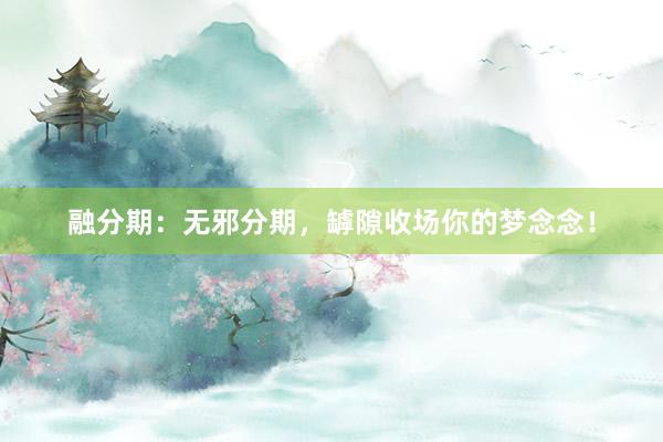 融分期：无邪分期，罅隙收场你的梦念念！