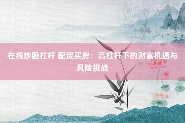 在线炒股杠杆 配资买房：高杠杆下的财富机遇与风险挑战