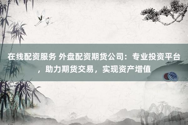 在线配资服务 外盘配资期货公司：专业投资平台，助力期货交易，实现资产增值
