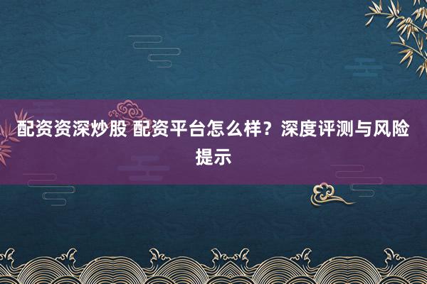 配资资深炒股 配资平台怎么样？深度评测与风险提示