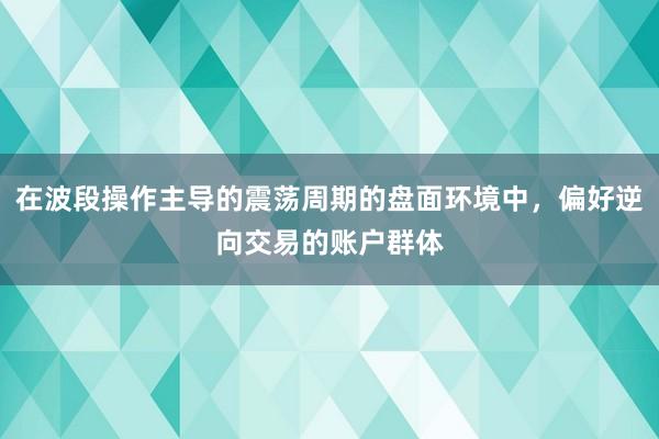 在波段操作主导的震荡周期的盘面环境中，偏好逆向交易的账户群体
