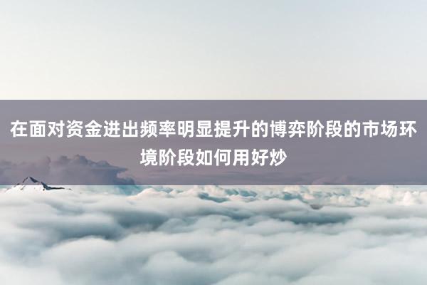 在面对资金进出频率明显提升的博弈阶段的市场环境阶段如何用好炒