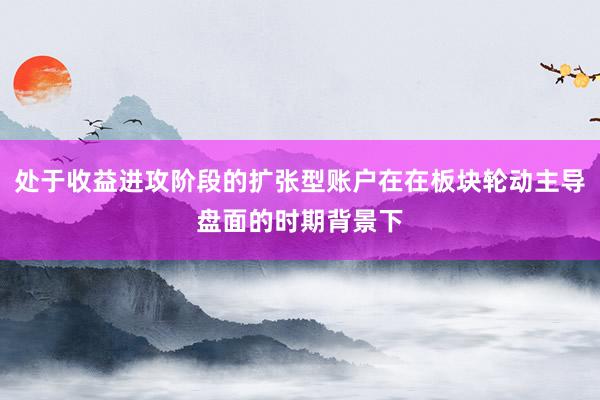 处于收益进攻阶段的扩张型账户在在板块轮动主导盘面的时期背景下