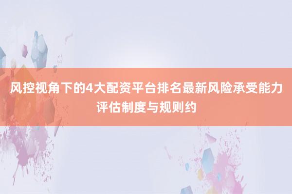 风控视角下的4大配资平台排名最新风险承受能力评估制度与规则约