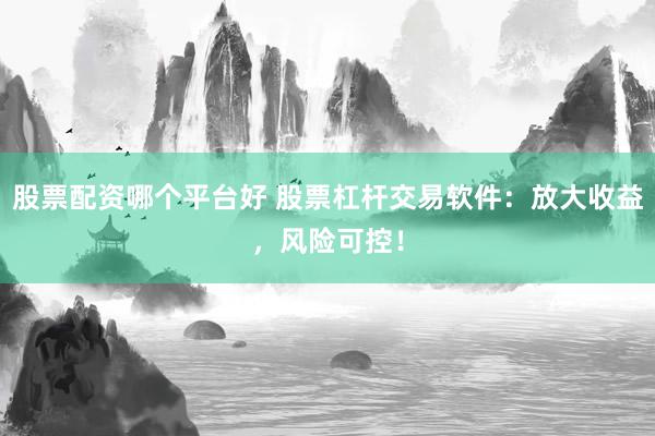 股票配资哪个平台好 股票杠杆交易软件：放大收益，风险可控！