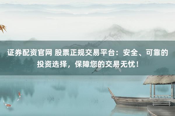 证券配资官网 股票正规交易平台：安全、可靠的投资选择，保障您的交易无忧！