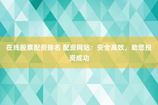 在线股票配资排名 配资网站：安全高效，助您投资成功