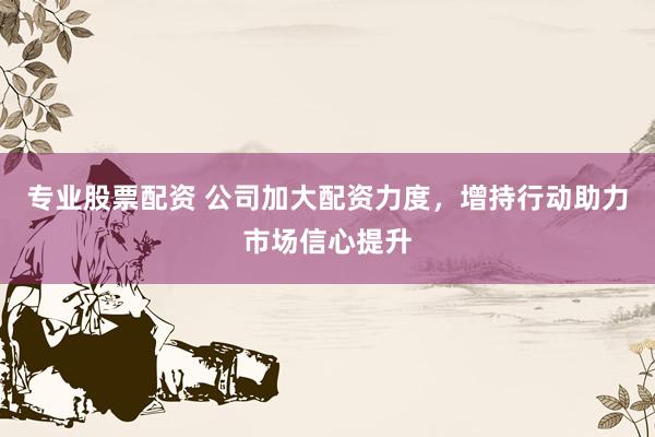 专业股票配资 公司加大配资力度，增持行动助力市场信心提升