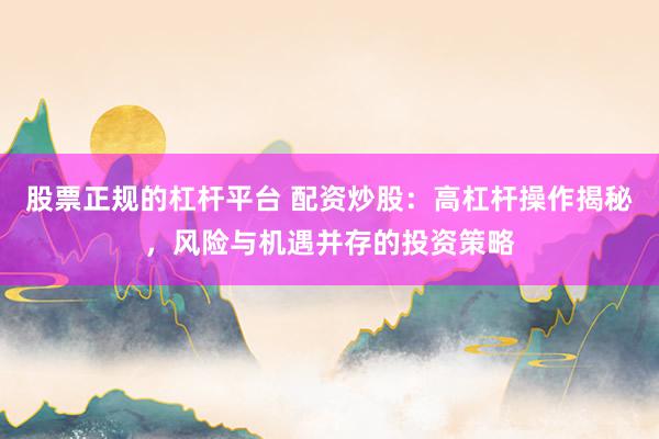 股票正规的杠杆平台 配资炒股：高杠杆操作揭秘，风险与机遇并存的投资策略