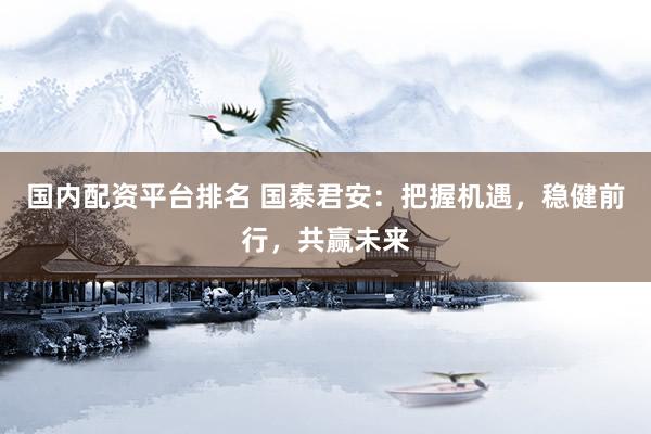 国内配资平台排名 国泰君安：把握机遇，稳健前行，共赢未来