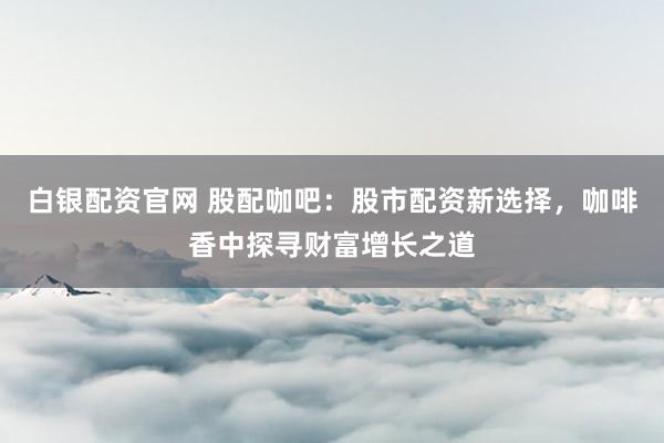 白银配资官网 股配咖吧：股市配资新选择，咖啡香中探寻财富增长之道