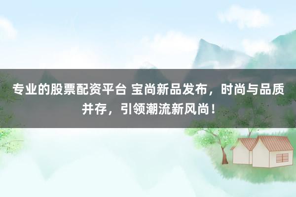 专业的股票配资平台 宝尚新品发布，时尚与品质并存，引领潮流新风尚！