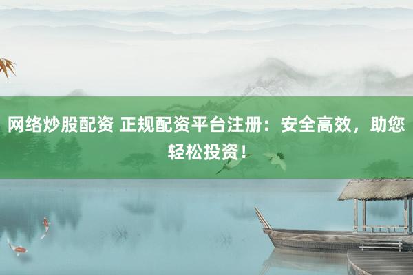 网络炒股配资 正规配资平台注册：安全高效，助您轻松投资！