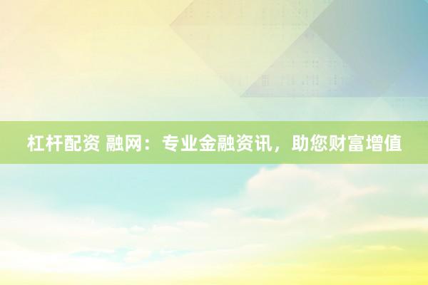 杠杆配资 融网：专业金融资讯，助您财富增值