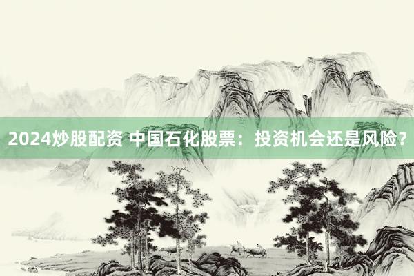 2024炒股配资 中国石化股票：投资机会还是风险？