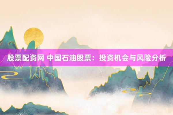 股票配资网 中国石油股票：投资机会与风险分析