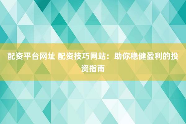 配资平台网址 配资技巧网站：助你稳健盈利的投资指南
