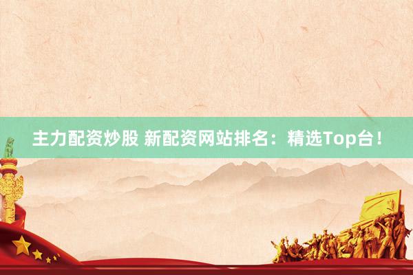 主力配资炒股 新配资网站排名：精选Top台！