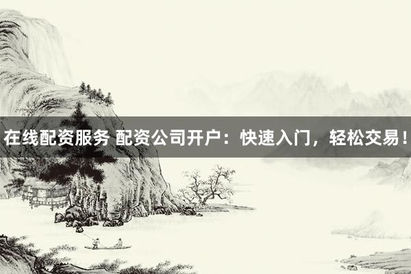 在线配资服务 配资公司开户：快速入门，轻松交易！