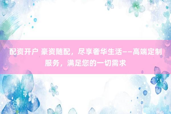 配资开户 豪资随配，尽享奢华生活——高端定制服务，满足您的一切需求