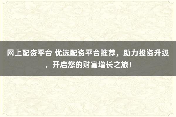 网上配资平台 优选配资平台推荐，助力投资升级，开启您的财富增长之旅！