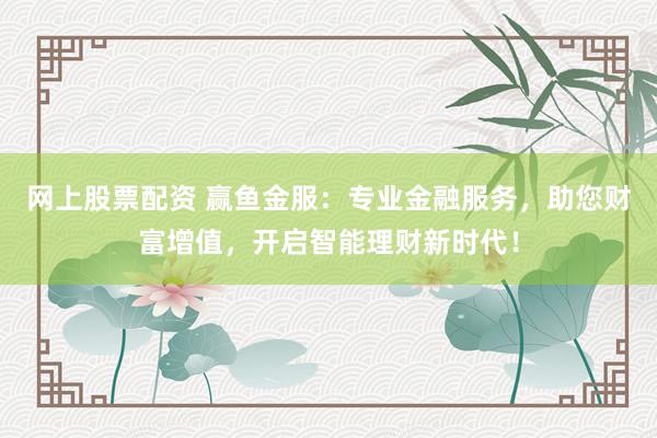 网上股票配资 赢鱼金服：专业金融服务，助您财富增值，开启智能理财新时代！