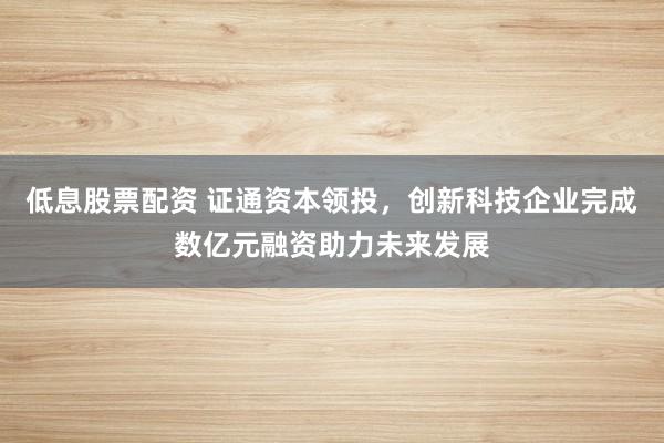 低息股票配资 证通资本领投，创新科技企业完成数亿元融资助力未来发展