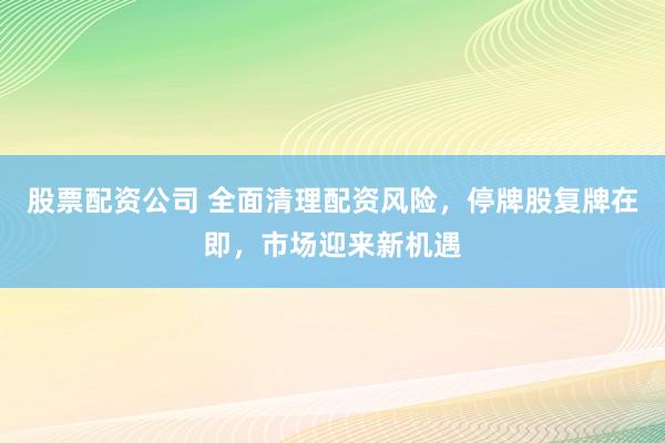 股票配资公司 全面清理配资风险，停牌股复牌在即，市场迎来新机遇
