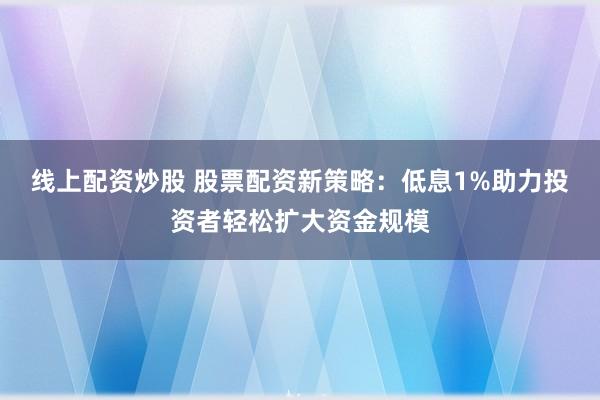 线上配资炒股 股票配资新策略：低息1%助力投资者轻松扩大资金规模