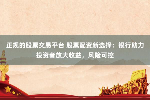 正规的股票交易平台 股票配资新选择：银行助力投资者放大收益，风险可控