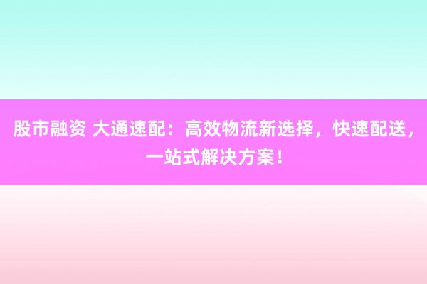 股市融资 大通速配：高效物流新选择，快速配送，一站式解决方案！