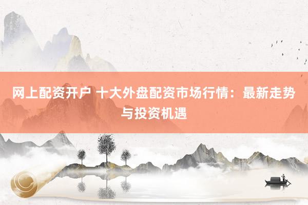 网上配资开户 十大外盘配资市场行情：最新走势与投资机遇