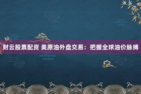 财云股票配资 美原油外盘交易：把握全球油价脉搏
