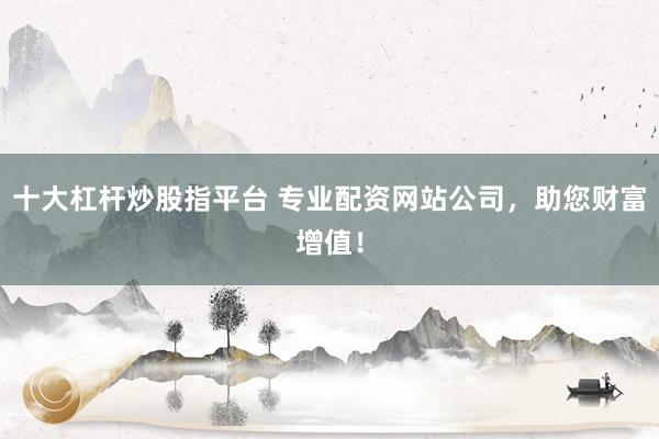 十大杠杆炒股指平台 专业配资网站公司，助您财富增值！